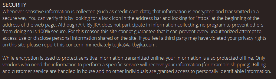 Security. Whenever sensitive information is collected (such as credit card data), that information is encrypted and transmitted in a secure way. You can verify this by looking for a lock icon in the address bar and looking for "https" at the beginning of the address of the web page. Although Art  By JKA does not participate in information collecting, no program to prevent others from doing so is 100% secure. For this reason this site cannot guarantee that it can prevent every unauthorized attempt to access, use or disclose personal information shared on the site. If you feel a third party may have violated your privacy rights on this site please report this concern immediately to jka@artbyjka.com.